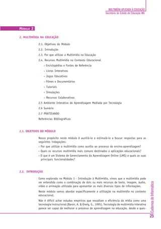 MULTIMÍDIA APLICADA À EDUCAÇÃO
                                                                    Secretaria de Estado de Educação MG



MÓDULO 2

2. MULTIMÍDIA NA EDUCAÇÃO

            2.1. Objetivos do Módulo
            2.2. Introdução
            2.3. Por que utilizar a Multimídia na Educação
            2.4. Recursos Multimídia no Contexto Educacional
                  •   Enciclopédias e Fontes de Referência
                  •   Livros Interativos
                  •   Jogos Educativos
                  •   Filmes e Documentários
                  •   Tutoriais
                  •   Simulações
                  •   Recursos Colaborativos
            2.5 Ambiente Interativo de Aprendizagem Mediada por Tecnologia
            2.6 Sumário
            2.7 PRATICANDO
            Referências Bibliográficas



2.1. OBJETIVOS DO MÓDULO

            Nosso propósito neste módulo é auxiliá-lo e estimulá-lo a buscar respostas para as
            seguintes indagações:
            •   Por que utilizar a multimídia como auxílio ao processo de ensino-aprendizagem?
            •   Quais os recursos multimídia mais comuns destinados a aplicações educacionais?
            •   O que é um Sistema de Gerenciamento da Aprendizagem Online (LMS) e quais as suas
                principais funcionalidades?



2.2. INTRODUÇÃO

            Como explorado no Módulo 1 - Introdução à Multimídia, vimos que a multimídia pode
            ser entendida como a combinação de dois ou mais recursos de texto, imagem, áudio,
                                                                                                          Cadernos de Informática




            vídeo e animação utilizada para apresentar os mais diversos tipos de informações.
            Neste módulo vamos abordar especificamente a utilização na multimídia no contexto
            educacional.
            Não é difícil achar estudos empíricos que ressaltam a eficiência da mídia como uma
            tecnologia instrucional (Baron, A. & Orwig, G., 1995). Tecnologia de multimídia interativa
            parece ser capaz de melhorar o processo de aprendizagem na educação, desde a ques-

                                                                                                          25
 