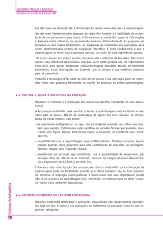 MULTIMÍDIA APLICADA À EDUCAÇÃO
                          Secretaria de Estado de Educação MG



                                          tão das taxas de retenção até à diminuição do tempo necessário para a aprendizagem.
                                          Um dos mais impressionantes aspectos do raciocínio humano é a habilidade de se des-
                                          locar de um pensamento para outro. A forma como a multimídia organiza informações
                                          é baseada nesta estrutura do pensamento humano. Diferentemente de programa de
                                          televisão ou dos vídeos tradicionais, os programas de multimídia são planejados para
                                          serem experimentados através de navegação interativa. A meta fundamental é que a
                                          aprendizagem se torne uma exploração pessoal, ao invés de uma experiência passiva.
                                           Os atuais alunos das nossas escolas cresceram sob o estímulo da televisão. Não existe
                                          apenas uma influência da televisão, mas boa parte desta geração usa um videocassete
                                          e/ou DVDs para gravar programas, realiza transações bancárias através de terminais
                                          eletrônicos, troca informações via Internet com os amigos e usa telefones celulares
                                          para se comunicar.
                                          Portanto a tecnologia já faz parte da vida destes alunos e sua utilização pode ser esten-
                                          dida como uma poderosa ferramenta no auxílio do processo de ensino-aprendizagem.



                          2.3. POR QUE UTILIZAR A MULTIMÍDIA NA EDUCAÇÃO

                                          Despertar o interesse e a motivação dos alunos são desafios constantes na área educa-
                                          cional.
                                          A tecnologia multimídia pode auxiliar a tornar a aprendizagem mais excitante e rele-
                                          vante para os alunos, através da combinação de alguns dos seus recursos, os estimu-
                                          lando de várias formais, tais como:
                                          •   de uma forma multisensorial, ou seja, não estimulando somente seus olhos mas tam-
                                              bém seus ouvidos. Estimulamos estes sentidos de variadas formas, por exemplo, mos-
                                              trando uma figura. Depois, esta mesma figura se movendo, na seqüência sons, narra-
                                              ção, etc.
                                          •   possibilitando que a aprendizagem seja multiincidental. Podemos retornar àquele
                                              módulo quantas vezes quisermos para uma solidificação de conceitos ou reciclagem.
                                              Teremos sempre uma "segunda chance".
                                          •   propiciando um estímulo seja multifonte, com a possibilidade de acessarmos, por
                                              exemplo sites de referência na Internet, recursos de imagens/áudio/vídeo/anima-
                                              ções disponíveis em CD-ROM e em DVD, etc.
                                          Entretanto esta contribuição dos recursos eletrônicos multimídia para otimização da
                                          aprendizagem pode ser totalmente anulada se o "fator humano" não se fizer presente
                                          no processo. A interação aluno-professor e aluno-aluno tem uma importância crucial
                                          não só no processo de aprendizagem mas, sobretudo, no estímulo para se obter "suces-
                                          so" neste novo ambiente educacional.
Cadernos de Informática




                          2.4. RECURSOS MULTIMÍDIA NO CONTEXTO EDUCACIONAL

                                          Recursos multimídia destinados a aplicações educacionais são razoavelmente abundan-
                                          tes hoje em dia. A maioria das aplicações da multimídia na educação inclui-se nas se-
                                          guintes categorias:

26
 