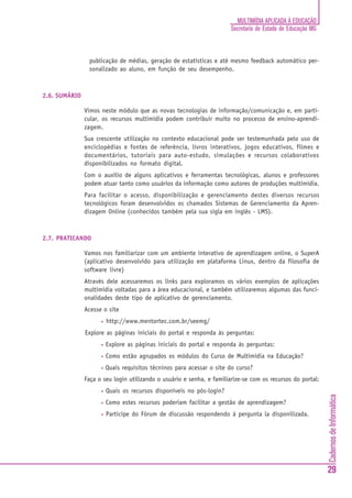 MULTIMÍDIA APLICADA À EDUCAÇÃO
                                                                       Secretaria de Estado de Educação MG



                publicação de médias, geração de estatísticas e até mesmo feedback automático per-
                sonalizado ao aluno, em função de seu desempenho.



2.6. SUMÁRIO

               Vimos neste módulo que as novas tecnologias de informação/comunicação e, em parti-
               cular, os recursos multimídia podem contribuir muito no processo de ensino-aprendi-
               zagem.
               Sua crescente utilização no contexto educacional pode ser testemunhada pelo uso de
               enciclopédias e fontes de referência, livros interativos, jogos educativos, filmes e
               documentários, tutoriais para auto-estudo, simulações e recursos colaborativos
               disponibilizados no formato digital.
               Com o auxílio de alguns aplicativos e ferramentas tecnológicas, alunos e professores
               podem atuar tanto como usuários da informação como autores de produções multimídia.
               Para facilitar o acesso, disponibilização e gerenciamento destes diversos recursos
               tecnológicos foram desenvolvidos os chamados Sistemas de Gerenciamento da Apren-
               dizagem Online (conhecidos também pela sua sigla em inglês - LMS).



2.7. PRATICANDO

               Vamos nos familiarizar com um ambiente interativo de aprendizagem online, o SuperA
               (aplicativo desenvolvido para utilização em plataforma Linux, dentro da filosofia de
               software livre)
               Através dele acessaremos os links para exploramos os vários exemplos de aplicações
               multimídia voltadas para a área educacional, e também utilizaremos algumas das funci-
               onalidades deste tipo de aplicativo de gerenciamento.
               Acesse o site
                     •   http://www.mentortec.com.br/seemg/
               Explore as páginas iniciais do portal e responda às perguntas:
                     •   Explore as páginas iniciais do portal e responda às perguntas:
                     •   Como estão agrupados os módulos do Curso de Multimídia na Educação?
                     •   Quais requisitos técninos para acessar o site do curso?
               Faça o seu login utilizando o usuário e senha, e familiarize-se com os recursos do portal:
                     •   Quais os recursos disponíveis no pós-login?
                                                                                                             Cadernos de Informática




                     •   Como estes recursos poderiam facilitar a gestão de aprendizagem?
                     •   Participe do Fórum de discussão respondendo à pergunta la disponilizada.




                                                                                                             29
 