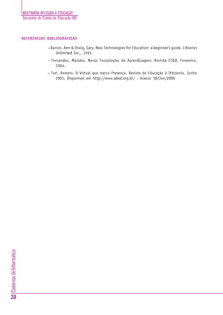 MULTIMÍDIA APLICADA À EDUCAÇÃO
                          Secretaria de Estado de Educação MG



                          REFERÊNCIAS BIBLIOGRÁFICAS

                                          •   Barron, Ann & Orwig, Gary. New Technologies for Education: a beginner's guide. Libraries
                                                 Unlimited Inc., 1995.
                                          •   Fernandes, Marcelo. Novas Tecnologias de Aprendizagem. Revista ET&D, Fevereiro,
                                                2004.
                                          •   Tori, Romero. O Virtual que marca Presença. Revista de Educação à Distância, Junho
                                                2003. Disponível em http://www.abed.org.br/ . Acesso 18/Jan/2006
Cadernos de Informática




30
 