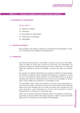 MULTIMÍDIA APLICADA À EDUCAÇÃO
                                                                   Secretaria de Estado de Educação MG



MÓDULO 3 -    UTILIZANDO A MULTIMÍDIA NO CONTEXTO EDUCACIONAL       (USUÁRIOS)


3. COMUNIDADES DE APRENDIZAGEM


             CONTEÚDO DO MÓDULO

             3.1. Objetivos do Módulo
             3.2. Introdução
             3.3. Comunidades de Aprendizagem
             3.4. Ferramentas de Colaboração
             3.5. PRATICANDO



3.1. OBJETIVOS DO MÓDULO

             Nosso propósito neste módulo é apresentar as Comunidades de Aprendizagem e conhe-
             cer as ferramentas mais utilizadas para implementá-las.



3.2. INTRODUÇÃO



             Uma definição bastante geral de comunidade é: conjunto de seres vivos inter-relacio-
             nados que habita um mesmo lugar. Do ponto de vista social, uma comunidade é um
             conjunto de pessoas com interesses mútuos que vivem no mesmo local e se organizam
             dentro dum conjunto de normas. Por exemplo, as pessoas que vivem em um mesmo
             bairro.
             Este conceito foi ampliado radicalmente com o advento da Internet. O aspecto geográ-
             fico embutido na definição anterior simplesmente desapareceu e começamos a conviver
             com uma nova definição: àquela referente a uma comunidade virtual: um grupo de
             indivíduos que mantém um relacionamento por meio do uso de tecnologia. As comuni-
             dades virtuais também são conhecidas por comunidades on-line.
             As comunidades virtuais podem estar ligadas por diversos recursos tecnológicos: e-
             mail, forum de discussão, chat, blog, wiki. Esses recursos funcionam de forma parecida:
             alguém envia uma mensagem para um servidor que repassa essa mensagem para um
             grupo de pessoas, seja diretamente por meio de outra mensagem ou apenas
                                                                                                         Cadernos de Informática




             disponibilizando a informação em determinado lugar.
             Porém, uma característica permanece inalterada: todas as comunidades só existem por-
             que existem as pessoas. Quando essas pessoas possuem o objetivo comum de aprender
             alguma coisa, está formada uma Comunidade de Aprendizagem.




                                                                                                         31
 