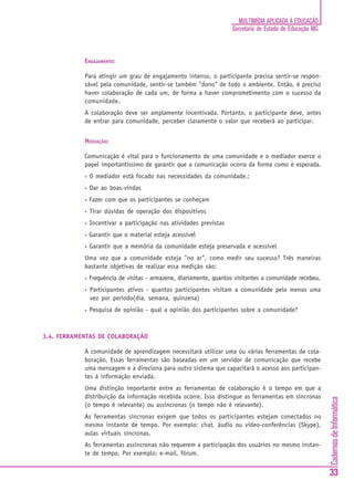 MULTIMÍDIA APLICADA À EDUCAÇÃO
                                                                     Secretaria de Estado de Educação MG



            ENGAJAMENTO:

            Para atingir um grau de engajamento intenso, o participante precisa sentir-se respon-
            sável pela comunidade, sentir-se também "dono" de todo o ambiente. Então, é preciso
            haver colaboração de cada um, de forma a haver comprometimento com o sucesso da
            comunidade.
            A colaboração deve ser amplamente incentivada. Portanto, o participante deve, antes
            de entrar para comunidade, perceber claramente o valor que receberá ao participar.


            MEDIAÇÃO:

            Comunicação é vital para o funcionamento de uma comunidade e o mediador exerce o
            papel importantíssimo de garantir que a comunicação ocorra da forma como é esperada.
            •   O mediador está focado nas necessidades da comunidade.:
            •   Dar ao boas-vindas
            •   Fazer com que os participantes se conheçam
            •   Tirar dúvidas de operação dos dispositivos
            •   Incentivar a participação nas atividades previstas
            •   Garantir que o material esteja acessível
            •   Garantir que a memória da comunidade esteja preservada e acessível
            Uma vez que a comunidade esteja "no ar", como medir seu sucesso? Três maneiras
            bastante objetivas de realizar essa medição são:
            •   Frequência de visitas - armazene, diariamente, quantos visitantes a comunidade recebeu.
            •   Participantes ativos - quantos participantes visitam a comunidade pelo menos uma
                vez por período(dia, semana, quinzena)
            •   Pesquisa de opinião - qual a opinião dos participantes sobre a comunidade?



3.4. FERRAMENTAS DE COLABORAÇÃO

            A comunidade de aprendizagem necessitará utilizar uma ou várias ferramentas de cola-
            boração. Essas ferramentas são baseadas em um servidor de comunicação que recebe
            uma mensagem e a direciona para outro sistema que capacitará o acesso aos participan-
            tes à informação enviada.
            Uma distinção importante entre as ferramentas de colaboração é o tempo em que a
            distribuição da informação recebida ocorre. Isso distingue as ferramentas em síncronas
                                                                                                           Cadernos de Informática




            (o tempo é relevante) ou assincronas (o tempo não é relevante).
            As ferramentas síncronas exigem que todos os participantes estejam conectados no
            mesmo instante de tempo. Por exemplo: chat, áudio ou video-conferências (Skype),
            aulas virtuais síncronas.
            As ferramentas assíncronas não requerem a participação dos usuários no mesmo instan-
            te de tempo. Por exemplo: e-mail, fórum.


                                                                                                           33
 