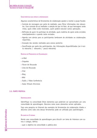 MULTIMÍDIA APLICADA À EDUCAÇÃO
                          Secretaria de Estado de Educação MG



                                          CARACTERÍSTICAS QUE APÓIAM A APRENDIZAGEM:

                                          Algumas características de ferramentas de colaboração ajudam a manter o grupo focado:
                                          •   Controle de mensagens por parte do mediador, para filtrar informações não relevan-
                                              tes. Esse controle dá ao mediador a seleção de que irá falar, de que mensagens serão
                                              vistas, quais slides serão mostrados, quem poderá executar outras aplicações.
                                          •   Definição de quem irá participar da atividade, quais matérias de apoio serão enviados
                                              antecipadamente e quando serão enviados.
                                          •   Agenda com alertas para os participantes lembrarem de atividades ou colaborações
                                              requeridas.
                                          •   Gravação das sessões realizadas para acesso posterior.
                                          •   Classificação por parte dos participantes, das informações disponibilizadas (se é mui-
                                              to relevante / relevante / pouco relevante)


                                          EXEMPLOS DE FERRAMENTAS DE COLABORAÇÃO:

                                          •   e-Mail
                                          •   Enquetes
                                          •   Fórum de Discussão
                                          •   Lista de Discussão
                                          •   Chat
                                          •   Blog
                                          •   Wiki
                                          •   Áudio / Vídeo Conferência
                                          •   Aulas Virtuais Síncronas



                          3.5. PARTE PRÁTICA:


                                          INDIVIDUALMENTE

                                          Identifique na comunidade Orkut elementos que poderiam ser aproveitados por uma
                                          comunidade de aprendizagem. Descreva como esses elementos seriam aplicados.
                                          Faça uma pesquisa na Internet dos exemplos de ferramentas de colaboração citados e
                                          descreva como cada uma dessas ferramentas pode ser utilizada para aprendizagem.
Cadernos de Informática




                                          EM GRUPO DE 5 PESSOAS

                                          Monte uma comunidade de aprendizagem para discutir um tema de interesse com ou-
                                          tros 4 colegas. Defina:
                                          •   qual o objetivo da comunidade e público-alvo


34
 
