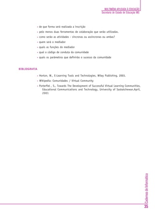 MULTIMÍDIA APLICADA À EDUCAÇÃO
                                                                  Secretaria de Estado de Educação MG



           •   de que forma será realizada a inscrição
           •   pelo menos duas ferramentas de colaboração que serão utilizadas.
           •   como serão as atividades - síncronas ou assíncronas ou ambas?
           •   quem será o mediador
           •   quais as funções do mediador
           •   qual o código de conduta da comunidade
           •   quais os parâmetros que definirão o sucesso da comunidade



BIBLIOGRAFIA

           •   Horton, W., E-Learning Tools and Technologies, Wiley Publishing, 2003.
           •   Wikipedia: Comunidades / Virtual Community
           •   Porterfiel , S., Towards The Development of Successful Virtual Learning Communities,
                 Educational Communications and Technology, University of Saskatchewan,April,
                 2001




                                                                                                        Cadernos de Informática




                                                                                                        35
 