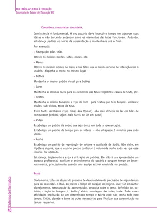 MULTIMÍDIA APLICADA À EDUCAÇÃO
                          Secretaria de Estado de Educação MG



                                                  CONSISTÊNCIA, CONSISTÊNCIA E CONSISTÊNCIA.

                                          Consistência é fundamental. O seu usuário deve investir o tempo em absorver suas
                                          idéias e não tentando entender como os elementos das telas funcionam. Portanto,
                                          estabeleça padrões no início da apresentação e mantenha-os até o final.
                                          Por exemplo:
                                          •   Navegação pelas telas
                                          Utilize os mesmos botões, setas, nomes, etc.
                                          •   Menus
                                          Utilize os mesmos nomes no menu e nas telas, use o mesmo recurso de interação com o
                                          usuário, disponha o menu no mesmo lugar
                                          •   Botões
                                          Mantenha o mesmo padrão visual para botões
                                          •   Cores
                                          Mantenha as mesmas cores para os elementos das telas: hiperlinks, caixas de texto, etc.
                                          •   Textos
                                          Mantenha o mesmo tamanho e tipo de font para textos que tem funções similares:
                                          títulos, sub-títulos, texto de tela.
                                          Evite fonts serrilhados (tipo Times New Roman) -são mais difíceis de ler em telas de
                                          computador (embora sejam mais fáceis de ler em papel)
                                          •   Vídeo
                                          Estabeleça um padrão de codec que seja único em toda a apresentação.
                                          Estabeleça um padrão de tempo para os vídeos - não ultrapasse 3 minutos para cada
                                          vídeo.
                                          •   Áudio
                                          Estabeleça um padrão de reprodução de volume e qualidade de áudio. Não deixe, em
                                          hipótese alguma, que o usuário precise controlar o volume de áudio cada vez que esse
                                          recurso for utilizado.
                                          Estabeleça, implemente e exija a utilização de padrões. Eles dão à sua apresentação um
                                          aspecto profissional, auxiliam o entendimento do usuário e poupam tempo de desen-
                                          volvimento, principalmente quando uma equipe estiver envolvida no projeto.


                                          PRAZO
Cadernos de Informática




                                          Obviamente, todas as etapas do processo de desenvolvimento precisarão de algum tempo
                                          para ser realizadas. Então, ao prever o tempo de duração do projeto, leve isso em conta:
                                          planejamento, estruturação da apresentação, pesquisa sobre o tema, definição dos pa-
                                          drões, criação de imagem / áudio / vídeo, montagem das telas, teste. Todas essas
                                          atividades precisarão de um determinado tempo e talvez você não tenha todo esse
                                          tempo. Então, planeje e tome as ações necessárias para finalizar sua apresentação no
                                          tempo requerido.

40
 