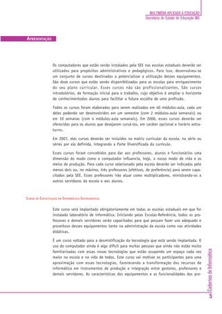 MULTIMÍDIA APLICADA À EDUCAÇÃO
                                                                       Secretaria de Estado de Educação MG



APRESENTAÇÃO




                 Os computadores que estão sendo instalados pela SEE nas escolas estaduais deverão ser
                 utilizados para propósitos administrativos e pedagógicos. Para isso, desenvolveu-se
                 um conjunto de cursos destinados a potencializar a utilização desses equipamentos.
                 São doze cursos que estão sendo disponibilizados para as escolas para enriquecimento
                 do seu plano curricular. Esses cursos não são profissionalizantes. São cursos
                 introdutórios, de formação inicial para o trabalho, cujo objetivo é ampliar o horizonte
                 de conhecimentodos alunos para facilitar a futura escolha de uma profissão.

                 Todos os cursos foram elaborados para serem realizados em 40 módulos-aula, cada um
                 deles podendo ser desenvolvidos em um semestre (com 2 módulos-aula semanais) ou
                 em 10 semanas (com 4 módulos-aula semanais). Em 2006, esses cursos deverão ser
                 oferecidos para os alunos que desejarem cursá-los, em caráter opcional e horário extra-
                 turno.

                 Em 2007, eles cursos deverão ser incluídos na matriz curricular da escola, na série ou
                 séries por ela definida, integrando a Parte Diversificada do currículo.

                 Esses cursos foram concebidos para dar aos professores, alunos e funcionários uma
                 dimensão do modo como o computador influencia, hoje, o nosso modo de vida e os
                 meios de produção. Para cada curso selecionado pela escola deverão ser indicados pelo
                 menos dois ou, no máximo, três professores (efetivos, de preferência) para serem capa-
                 citados pela SEE. Esses professores irão atuar como multiplicadores, ministrando-os a
                 outros servidores da escola e aos alunos.



CURSO DE CAPACITAÇÃO EM INFORMÁTICA INSTRUMENTAL

                 Este curso será implantado obrigatoriamente em todas as escolas estaduais em que for
                 instalado laboratório de informática. Iniciando pelas Escolas-Referência, todos os pro-
                 fessores e demais servidores serão capacitados para que possam fazer uso adequado e
                 proveitoso desses equipamentos tanto na administração da escola como nas atividades
                 didáticas.

                 É um curso voltado para a desmistificação da tecnologia que está sendo implantada. O
                 uso do computador ainda é algo difícil para muitas pessoas que ainda não estão muito
                                                                                                             Cadernos de Informática




                 familiarizadas com essas novas tecnologias que estão ocupando um espaço cada vez
                 maior na escola e na vida de todos. Este curso vai motivar os participantes para uma
                 aproximação com essas tecnologias, favorecendo a transformação dos recursos de
                 informática em instrumentos de produção e integração entre gestores, professores e
                 demais servidores. As características dos equipamentos e as funcionalidades dos pro-




                                                                                                                     5
 