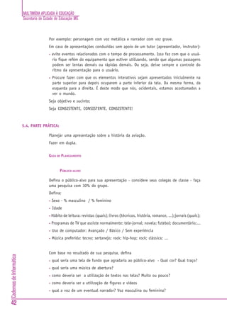 MULTIMÍDIA APLICADA À EDUCAÇÃO
                          Secretaria de Estado de Educação MG



                                          Por exemplo: personagem com voz metálica e narrador com voz grave.
                                          Em caso de apresentações conduzidas sem apoio de um tutor (apresentador, instrutor):
                                          •   evite eventos relacionados com o tempo de processamento. Isso faz com que o usuá-
                                              rio fique refém do equipamento que estiver utilizando, sendo que algumas passagens
                                              podem ser lentas demais ou rápidas demais. Ou seja, deixe sempre o controle do
                                              ritmo da apresentação para o usuário.
                                          •   Procure fazer com que os elementos interativos sejam apresentados inicialmente na
                                              parte superior para depois ocuparem a parte inferior da tela. Da mesma forma, da
                                              esquerda para a direita. É deste modo que nós, ocidentais, estamos acostumados a
                                              ver o mundo.
                                          Seja objetivo e sucinto;
                                          Seja CONSISTENTE, CONSISTENTE, CONSISTENTE!



                          5.4. PARTE PRÁTICA:

                                          Planejar uma apresentação sobre a história da aviação.
                                          Fazer em dupla.


                                          GUIA DE PLANEJAMENTO


                                                   PÚBLICO-ALVO:

                                          Defina o público-alvo para sua apresentação - considere seus colegas de classe - faça
                                          uma pesquisa com 30% do grupo.
                                          Defina:
                                          •   Sexo - % masculino / % feminino
                                          •   Idade
                                          •   Hábito de leitura: revistas (quais); livros (técnicos, história, romance, ...);jornais (quais);
                                          •   Programas de TV que assiste normalmente: tele-jornal; novela; futebol; documentário;...
                                          •   Uso de computador: Avançado / Básico / Sem experiência
                                          •   Música preferida: tecno; sertanejo; rock; hip-hop; rock; clássica; ...


                                          Com base no resultado de sua pesquisa, defina
Cadernos de Informática




                                          •   qual seria uma tela de fundo que agradaria ao público-alvo - Qual cor? Qual traço?
                                          •   qual seria uma música de abertura?
                                          •   como deveria ser a utilização de textos nas telas? Muito ou pouco?
                                          •   como deveria ser a utilização de figuras e vídeos
                                          •   qual a voz de um eventual narrador? Voz masculina ou feminina?


42
 