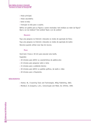 MULTIMÍDIA APLICADA À EDUCAÇÃO
                          Secretaria de Estado de Educação MG



                                          •   título principal;
                                          •   título secundário;
                                          •   texto na tela;
                                          •   instrução na tela para o usuário.
                                          Defina um padrão para as figuras a serem mostradas: terá moldura ao redor da figura?
                                          Qual a cor da moldura? Terá sombra? Qual a cor da sombra?


                                                  ORÇAMENTO

                                          Faça uma pesquisa na Internet e descubra os modos de aquisição de fotos:
                                          Faça uma pesquisa na Internet e descubra os modos de aquisição de áudio:
                                          Descreva quando utilizar esse tipo de recurso.


                                                  PRAZO

                                          Você terá 2 horas e 30 min para executar esta tarefa.
                                          Sugestão:
                                          •   30 minutos para definir as características do público-alvo
                                          •   45 minutos para pesquisar sobre o tema
                                          •   15 minutos para o ambiente técnico
                                          •   30 minutos para definir os padrões gráficos, de áudio e vídeo
                                          •   30 minutos para o Orçamento.



                          BIBLIOGRAFIA

                                          •   Horton, W., E-Learning Tools and Technologies, Wiley Publishing, 2003.
                                          •   Mendes,E. & Junqueira, L.A.C., Comunicação sem Medo, Ed. Infinito, 1999.
Cadernos de Informática




44
 