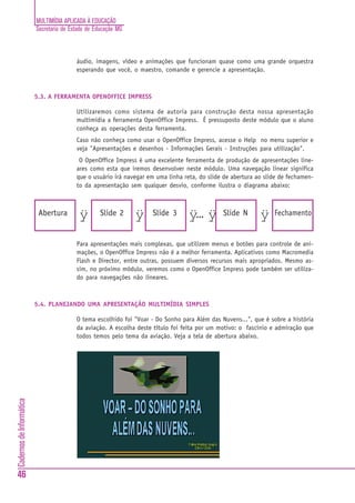 MULTIMÍDIA APLICADA À EDUCAÇÃO
                          Secretaria de Estado de Educação MG



                                          áudio, imagens, vídeo e animações que funcionam quase como uma grande orquestra
                                          esperando que você, o maestro, comande e gerencie a apresentação.



                          5.3. A FERRAMENTA OPENOFFICE IMPRESS

                                          Utilizaremos como sistema de autoria para construção desta nossa apresentação
                                          multimídia a ferramenta OpenOffice Impress. É pressuposto deste módulo que o aluno
                                          conheça as operações desta ferramenta.
                                          Caso não conheça como usar o OpenOffice Impress, acesse o Help no menu superior e
                                          veja "Apresentações e desenhos - Informações Gerais - Instruções para utilização".
                                           O OpenOffice Impress é uma excelente ferramenta de produção de apresentações line-
                                          ares como esta que iremos desenvolver neste módulo. Uma navegação linear significa
                                          que o usuário irá navegar em uma linha reta, do slide de abertura ao slide de fechamen-
                                          to da apresentação sem qualquer desvio, conforme ilustra o diagrama abaixo:



                           Abertura        ÿ        Slide 2     ÿ    Slide 3       ÿ••• ÿ      Slide N       ÿ    Fechamento


                                          Para apresentações mais complexas, que utilizem menus e botões para controle de ani-
                                          mações, o OpenOffice Impress não é a melhor ferramenta. Aplicativos como Macromedia
                                          Flash e Director, entre outras, possuem diversos recursos mais apropriados. Mesmo as-
                                          sim, no próximo módulo, veremos como o OpenOffice Impress pode também ser utiliza-
                                          do para navegações não lineares.



                          5.4. PLANEJANDO UMA APRESENTAÇÃO MULTIMÍDIA SIMPLES

                                          O tema escolhido foi "Voar - Do Sonho para Além das Nuvens...", que é sobre a história
                                          da aviação. A escolha deste título foi feita por um motivo: o fascínio e admiração que
                                          todos temos pelo tema da aviação. Veja a tela de abertura abaixo.
Cadernos de Informática




46
 