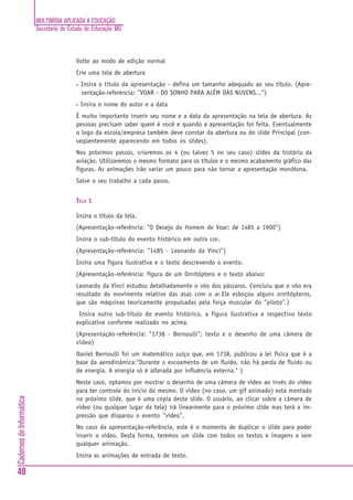MULTIMÍDIA APLICADA À EDUCAÇÃO
                          Secretaria de Estado de Educação MG



                                          Volte ao modo de edição normal
                                          Crie uma tela de abertura
                                          •   Insira o título da apresentação - defina um tamanho adequado ao seu título. (Apre-
                                              sentação-referência: "VOAR - DO SONHO PARA ALÉM DAS NUVENS...")
                                          •   Insira o nome do autor e a data
                                          É muito importante inserir seu nome e a data da apresentação na tela de abertura. As
                                          pessoas precisam saber quem é você e quando a apresentação foi feita. Eventualmente
                                          o logo da escola/empresa também deve constar da abertura ou do slide Principal (con-
                                          seqüentemente aparecendo em todos os slides).
                                          Nos próximos passos, criaremos os 4 (ou talvez 5 no seu caso) slides da história da
                                          aviação. Utilizaremos o mesmo formato para os títulos e o mesmo acabamento gráfico das
                                          figuras. As animações irão variar um pouco para não tornar a apresentação monótona.
                                          Salve o seu trabalho a cada passo.


                                          TELA 1

                                          Insira o título da tela.
                                          (Apresentação-referência: "O Desejo do Homem de Voar: de 1485 a 1900")
                                          Insira o sub-título do evento histórico em outra cor.
                                          (Apresentação-referência: "1485 - Leonardo da Vinci")
                                          Insira uma figura ilustrativa e o texto descrevendo o evento.
                                          (Apresentação-referência: figura de um Ornitóptero e o texto abaixo:
                                          Leonardo da Vinci estudou detalhadamente o vôo dos pássaros. Concluiu que o vôo era
                                          resultado do movimento relativo das asas com o ar.Ele esboçou alguns ornitópteros,
                                          que são máquinas teoricamente propulsadas pela força muscular do "piloto".)
                                           Insira outro sub-título do evento histórico, a figura ilustrativa e respectivo texto
                                          explicativo conforme realizado no acima.
                                          (Apresentação-referência: "1738 - Bernoulli"; texto e o desenho de uma câmera de
                                          vídeo)
                                          Daniel Bernoulli foi um matemático suiço que, em 1738, publicou a lei física que é a
                                          base da aerodinâmica:"Durante o escoamento de um fluido, não há perda de fluido ou
                                          de energia. A energia só é alterada por influência externa." )
                                          Neste caso, optamos por mostrar o desenho de uma câmera de vídeo ao invés do vídeo
                                          para ter controle do início do mesmo. O vídeo (no caso, um gif animado) está montado
Cadernos de Informática




                                          no próximo slide, que é uma cópia deste slide. O usuário, ao clicar sobre a câmera de
                                          vídeo (ou qualquer lugar da tela) irá linearmente para o próximo slide mas terá a im-
                                          pressão que disparou o evento "vídeo".
                                          No caso da apresentação-referência, este é o momento de duplicar o slide para poder
                                          inserir o vídeo. Desta forma, teremos um slide com todos os textos e imagens e sem
                                          qualquer animação.
                                          Insira as animações de entrada de texto.

48
 