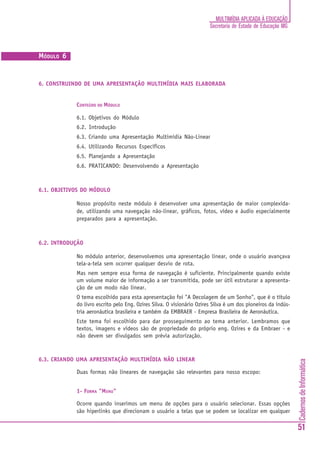 MULTIMÍDIA APLICADA À EDUCAÇÃO
                                                                       Secretaria de Estado de Educação MG



MÓDULO 6


6. CONSTRUINDO DE UMA APRESENTAÇÃO MULTIMÍDIA MAIS ELABORADA


            CONTEÚDO DO MÓDULO

            6.1. Objetivos do Módulo
            6.2. Introdução
            6.3. Criando uma Apresentação Multimídia Não-Linear
            6.4. Utilizando Recursos Específicos
            6.5. Planejando a Apresentação
            6.6. PRATICANDO: Desenvolvendo a Apresentação



6.1. OBJETIVOS DO MÓDULO

            Nosso propósito neste módulo é desenvolver uma apresentação de maior complexida-
            de, utilizando uma navegação não-linear, gráficos, fotos, vídeo e áudio especialmente
            preparados para a apresentação.



6.2. INTRODUÇÃO

            No módulo anterior, desenvolvemos uma apresentação linear, onde o usuário avançava
            tela-a-tela sem ocorrer qualquer desvio de rota.
            Mas nem sempre essa forma de navegação é suficiente. Principalmente quando existe
            um volume maior de informação a ser transmitida, pode ser útil estruturar a apresenta-
            ção de um modo não linear.
            O tema escolhido para esta apresentação foi "A Decolagem de um Sonho", que é o título
            do livro escrito pelo Eng. Ozires Silva. O visionário Ozires Silva é um dos pioneiros da indús-
            tria aeronáutica brasileira e também da EMBRAER - Empresa Brasileira de Aeronáutica.
            Este tema foi escolhido para dar prosseguimento ao tema anterior. Lembramos que
            textos, imagens e vídeos são de propriedade do próprio eng. Ozires e da Embraer - e
            não devem ser divulgados sem prévia autorização.



6.3. CRIANDO UMA APRESENTAÇÃO MULTIMÍDIA NÃO LINEAR
                                                                                                              Cadernos de Informática




            Duas formas não lineares de navegação são relevantes para nosso escopo:


            1- FORMA "MENU"

            Ocorre quando inserimos um menu de opções para o usuário selecionar. Essas opções
            são hiperlinks que direcionam o usuário a telas que se podem se localizar em qualquer

                                                                                                              51
 