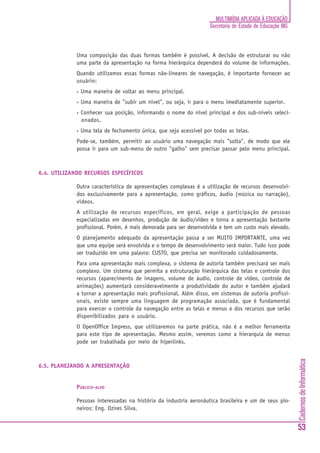 MULTIMÍDIA APLICADA À EDUCAÇÃO
                                                                     Secretaria de Estado de Educação MG



             Uma composição das duas formas também é possível. A decisão de estruturar ou não
             uma parte da apresentação na forma hierárquica dependerá do volume de informações.
             Quando utilizamos essas formas não-lineares de navegação, é importante fornecer ao
             usuário:
             •   Uma maneira de voltar ao menu principal.
             •   Uma maneira de "subir um nível", ou seja, ir para o menu imediatamente superior.
             •   Conhecer sua posição, informando o nome do nível principal e dos sub-níveis seleci-
                 onados.
             •   Uma tela de fechamento única, que seja acessível por todas as telas.
             Pode-se, também, permitir ao usuário uma navegação mais "solta", de modo que ele
             possa ir para um sub-menu de outro "galho" sem precisar passar pelo menu principal.



6.4. UTILIZANDO RECURSOS ESPECÍFICOS

             Outra característica de apresentações complexas é a utilização de recursos desenvolvi-
             dos exclusivamente para a apresentação, como gráficos, áudio (música ou narração),
             vídeos.
             A utilização de recursos específicos, em geral, exige a participação de pessoas
             especializadas em desenhos, produção de áudio/vídeo e torna a apresentação bastante
             profissional. Porém, é mais demorada para ser desenvolvida e tem um custo mais elevado.
             O planejamento adequado da apresentação passa a ser MUITO IMPORTANTE, uma vez
             que uma equipe será envolvida e o tempo de desenvolvimento será maior. Tudo isso pode
             ser traduzido em uma palavra: CUSTO, que precisa ser monitorado cuidadosamente.
             Para uma apresentação mais complexa, o sistema de autoria também precisará ser mais
             complexo. Um sistema que permita a estruturação hierárquica das telas e controle dos
             recursos (aparecimento de imagens, volume de áudio, controle de vídeo, controle de
             animações) aumentará consideravelmente a produtividade do autor e também ajudará
             a tornar a apresentação mais profissional. Além disso, em sistemas de autoria profissi-
             onais, existe sempre uma linguagem de programação associada, que é fundamental
             para exercer o controle da navegação entre as telas e menus e dos recursos que serão
             disponibilizados para o usuário.
             O OpenOffice Impress, que utilizaremos na parte prática, não é a melhor ferramenta
             para este tipo de apresentação. Mesmo assim, veremos como a hierarquia de menus
             pode ser trabalhada por meio de hiperlinks.
                                                                                                           Cadernos de Informática




6.5. PLANEJANDO A APRESENTAÇÃO


             PÚBLICO-ALVO

             Pessoas interessadas na história da industria aeronáutica brasileira e um de seus pio-
             neiros: Eng. Ozires Silva.


                                                                                                           53
 