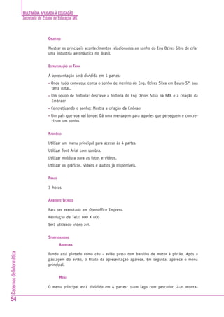 MULTIMÍDIA APLICADA À EDUCAÇÃO
                          Secretaria de Estado de Educação MG



                                          OBJETIVO

                                          Mostrar os principais acontecimentos relacionados ao sonho do Eng Ozires Silva de criar
                                          uma industria aeronáutica no Brasil.


                                          ESTRUTURAÇÃO DO TEMA

                                          A apresentação será dividida em 4 partes:
                                          •   Onde tudo começou: conta o sonho de menino do Eng. Ozires Silva em Bauru-SP, sua
                                              terra natal.
                                          •   Um pouco de história: descreve a história do Eng Ozires Silva na FAB e a criação da
                                              Embraer
                                          •   Concretizando o sonho: Mostra a criação da Embraer
                                          •   Um país que voa vai longe: Dá uma mensagem para aqueles que perseguem e concre-
                                              tizam um sonho.


                                          PADRÕES:

                                          Utilizar um menu principal para acesso às 4 partes.
                                          Utilizar font Arial com sombra.
                                          Utilizar moldura para as fotos e vídeos.
                                          Utilizar os gráficos, vídeos e áudios já disponíveis.


                                          PRAZO

                                          3 horas


                                          AMBIENTE TÉCNICO

                                          Para ser executado em Openoffice Impress.
                                          Resolução de Tela: 800 X 600
                                          Será utilizado vídeo avi.


                                          STORYBOARDING
                                                  ABERTURA
Cadernos de Informática




                                          Fundo azul pintado como céu - avião passa com barulho de motor à pistão. Após a
                                          passagem do avião, o título da apresentação aparece. Em seguida, aparece o menu
                                          principal.


                                                  MENU

                                          O menu principal está dividido em 4 partes: 1-um lago com pescador; 2-as monta-


54
 