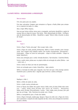 MULTIMÍDIA APLICADA À EDUCAÇÃO
                          Secretaria de Estado de Educação MG



                          6.6.PARTE PRÁTICA - DESENVOLVENDO A APRESENTAÇÃO


                                          ANTES DE COMEÇAR

                                          Crie uma pasta para seu projeto.
                                          Crie duas sub-pastas: Imagens para armazenar as figuras e Áudio_Video para armaze-
                                          nar os arquivos de áudio e o vídeo.
                                          Abra o Open Office Impress.
                                          Uma vez que iremos utilizar menus para a navegação, precisamos desabilitar a opção de
                                          avançar tela ao clique do mouse. Para tanto: Menu Apresentação de Slides - Configura-
                                          ções de Apresentações de Slides - Desabilitar a opção "Alterar slides clicando no plano
                                          de fundo".


                                          ABERTURA
                                                 SLIDE 1

                                          Insira a figura "fundo_menu.jpg". Deve ocupar toda a tela.
                                          Insira a figura do avião_amarelo_direita.bmp. Defina o fundo vermelho como transpa-
                                          rente. Uma imagem bmp trabalha melhor com fundos transparentes. (Ferramentas -
                                          Conta-gotas - Clique no ícone do conta-gotas - clique no fundo vermelho - Clique no
                                          botão Substituir).
                                          Insira uma animação para o avião: Entrada-dissolver / Sair-dissolver / Caminho-Direita.
                                          Insira o audio motor_pistao.wav no próprio efeito de animação do avião (Efeitos - som
                                          - outro som...)
                                          Insira o texto do título (ver tela da apresentação).
                                          Insira um animação para o texto: Intensificar - Após anterior
                                          Defina a transição de slides para 1segundo. Isso fará com que a tela prossiga automa-
                                          ticamente para a próxima tela 1 segundo após terminar a última animação.


                                                 SLIDE 2

                                          Duplique o slide 1.
                                          Retire o efeito de áudio do avião.
                                          Insira o áudio musica_entrada.wav.
                                          Insira as figuras dos balões dos quatro menus: balão_menu_01.bmp (Onde tudo come-
Cadernos de Informática




                                          çou - Lago); balão_menu_02.bmp (Um pouco de história - Montanha);
                                          balão_menu_03.bmp (Concretizando o sonho - Céu); balão_menu_04.bmp (Um país
                                          que voa vai longe - Sol). Posicione de acordo com o fundo.
                                          Defina a transparência para o fundo dos balões.
                                          Insira a figura instrução_voadora.jpg. Agrupe a figura do avião com a figura da instru-
                                          ção e posicione o conjunto do lado esquerdo da tela. Insira uma animação de movimen-
                                          to para a direita.

56
 