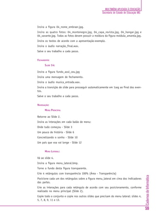 MULTIMÍDIA APLICADA À EDUCAÇÃO
                                                      Secretaria de Estado de Educação MG



Insira a figura 04_nome_embraer.jpg.
Insira as quatro fotos: 04_montenegro.jpg, 04_capa_revista.jpg, 04_hangar.jpg e
04_xavante.jpg. Todas as fotos devem possuir a moldura da figura moldula_amarela.jpg.
Insira os textos de acordo com a apresentação-exemplo.
Insira o áudio narração_final.wav.
Salve o seu trabalho a cada passo.


FECHAMENTO:
      SLIDE 14:

Insira a figura fundo_azul_ceu.jpg
Insira uma mensagem de fechamento.
Insira o áudio musica_entrada.wav.
Insira a transição de slide para prosseguir automaticamente em 1seg ao final dos even-
tos.
Salve o seu trabalho a cada passo.


NAVEGAÇÃO:
      MENU PRINCIPAL

Retorne ao Slide 2.
Insira as interações em cada balão de menu:
Onde tudo começou - Slide 3
Um pouco de história - Slide 6
Concretizando o sonho - Slide 10
Um país que voa vai longe - Slide 12


      MENU LATERAL:

Vá ao slide 4.
Insira a figura menu_lateral.bmp.
Torne o fundo desta figura transparente.
Crie 4 retângulos com transparência 100% (Área - Transparência)
                                                                                            Cadernos de Informática




Posicione cada um dos retângulos sobre a figura menu_lateral em cima dos indicadores
das partes.
Crie as interações para cada retângulo de acordo com seu posicionamento, conforme
realizado no menu principal (Slide 2).
Copie todo o conjunto e copie nos outros slides que precisam do menu lateral: slides 4,
5, 7, 8, 9, 11 e 13.


                                                                                            59
 