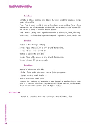 MULTIMÍDIA APLICADA À EDUCAÇÃO
                          Secretaria de Estado de Educação MG



                                                  BOTÃO SEGUE

                                          Em todas as telas, a partir da parte 1 (slide 3), iremos possibilitar ao usuário avançar
                                          para a tela seguinte.
                                          Para a Parte 1 (azul), no slide 3 insira a figura botão_segue_azul.bmp .Torne o fundo
                                          transparente. Crie a interação para prosseguir para a tela seguinte. Copie para os slides
                                          4 e 5 e para os slides 10 e 11 que também são azul.
                                          Para a Parte 2 (verde), repita o procedimento com a figura botão_segue_verde.bmp.
                                          Para a Parte 4 (amarela), repita o procedimento com a figura botao_segue_amarelo.bmp.


                                                  BOTÃO SAIR

                                          Na tela do Menu Principal (slide 2):
                                          Insira a figura botão_sair.bmp e torne o fundo transparente.
                                          Insira a interação para ir ao slide 14.
                                          Na tela de fechamento (slide 14):
                                          Insira a figura botão_sair.bmp e torne o fundo transparente.
                                          Insira a interação Sair da Apresentação.


                                                  BOTÃO MENU-.

                                          Na tela de fechamento (slide 14):
                                          •   insira a figura botão_menu.bmp e torne o fundo transparente.
                                          •   insira a interação para ir ao slide 2.
                                          Salve o seu trabalho a cada passo.
                                          Parabéns, você terminou sua apresentação mais elaborada e percebeu algumas vanta-
                                          gens de se trabalhar desta forma e algumas dificuldades em realizar o projeto utilizan-
                                          do um aplicativo não específico para este tipo de produção.



                          BIBLIOGRAFIA

                                          •   Horton, W., E-Learning Tools and Technologies, Wiley Publishing, 2003.
Cadernos de Informática




60
 
