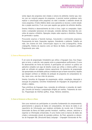 MULTIMÍDIA APLICADA À EDUCAÇÃO
                                                                      Secretaria de Estado de Educação MG



                sentar alguns dos programas mais simples e comuns do ambiente; mostrar que, mes-
                mo com um conjunto pequeno de programas, é possível resolver problemas reais;
                explicar a comunicação entre programas via rede e estender o ambiente através de
                novos programas. O texto didático deste curso apresenta os recursos a serem estuda-
                dos e propõe exercícios. É um curso para aqueles que gostam de enfrentar desafios.

                Ementa: Histórico e desenvolvimento do Unix e Linux. Login no computador. Explo-
                rando o computador (processos em execução, conexões abertas). Descrição dos con-
                ceitos de arquivo e diretório. Operações simples sobre arquivos e diretórios. Sistema
                de permissões e quotas.

                Procurando arquivos e fazendo backups. Executando e controlando programas.
                Processamnto de texto. Expressões regulares. Estendendo o ambiente. Trabalho em
                rede. Um sistema de chat. Comunicação segura no chat (criptografia). Ainda
                criptografia. Sistema de arquivos como um Banco de Dados. Um programa gráfico.
                Programando para rede.



2. CURSO DE PROGRAMAÇÃO EM JAVA

                É um curso de programação introdutório que utiliza a linguagem Java. Essa lingua-
                gem se torna, a cada dia, mais popular entre os programadores profissionais. O curso
                foi desenvolvido em forma de tutorial. O participante vai construir na prática um
                aplicativo completo (um jogo de batalha naval) que utiliza o sistema gráfico e que
                pode ser utilizado em qualquer sistema operacional. Os elementos de programação
                são apresentados em atividades práticas à medida em que se fazem necessários. Aqueles
                que desejam conhecer os métodos de produção de programas de computadores te-
                rão, nesse curso, uma boa visão do processo.
                Ementa: Conceitos de linguagem de programação, edição, compilação, depuração e
                execução de programas. Conceitos fundamentais de linguagens de programação ori-
                entada a objetos.
                Tipos primitivos da linguagem Java, comandos de atribuição e comandos de repeti-
                ção. Conceito de herança e programação dirigida por eventos. Tratamento de even-
                tos. Programação da interface gráfica. Arrays. Números aleatórios.



3. CURSO DE INTRODUÇÃO AO BANCOS DE DADOS

                Este curso mostrará aos participantes os conceitos fundamentais do armazenamento,
                                                                                                            Cadernos de Informática




                gerenciamento e pesquisa de dados em computadores. Um banco de dados é um
                repositório de informações que modelam entidades do mundo real. O Sistema
                Gerenciador do Banco de Dados permite introduzir, modificar, remover, selecionar e
                organizar as informações armazenadas. O curso mostra como os bancos de dados são
                criados e estruturados através de exemplos práticos. Ao final, apresenta os elemen-
                tos da linguagem SQL (Structured Query Language – Linguagem Estruturada de Pes-


                                                                                                                    7
 