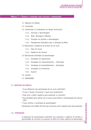 MULTIMÍDIA APLICADA À EDUCAÇÃO
                                                                   Secretaria de Estado de Educação MG



MÓDULO 7 – TÉCNICAS    E ATIVIDADES PARA FACILITAR A APRENDIZAGEM



            7.1. Objetivos do Módulo
            7.2. Introdução
            7.3. Conhecendo os Fundamentos do Design Instrucional
                   7.3.1. Instrução e Aprendizagem;
                   7.3.2. Mídia, Mensagem e Métodos;
                   7.3.3. Princípios de Auxiliam a Aprendizagem;
                   7.3.4. Planejamento Sistemático para a utilização da Mídia.
            7.4 Organizando a Seqüência de Eventos de um Curso
                   7.4.1. Tipos de Cursos
                   7.4.2. Seqüência dos Eventos
            7.5 Selecionando Atividades de Aprendizagem
                   7.5.1. Estratégias de Aquecimento
                   7.5.2. Estratégias de Compartilhamento - Informação
                   7.5.3. Estratégias de Compartilhamento - Assimilação
                   7.5.4. Estratégias de Fechamento
                   7.5.5. Suporte
            7.6. Sumário
            7.7. PRATICANDO



7.1. OBJETIVOS DO MÓDULO

            •   O que diferencia uma apresentação de um curso multimídia?
            • O que é "design instrucional" e quais seus fundamentos?
            • Qual seria a melhor seqüência para apresentar os conceitos?
            • Que atividades devo utilizar com os alunos para facilitar a internalização das informa-
              ções?
            • Como verificar a assimilação da aprendizagem?
                                                                                                         Cadernos de Informática




            Estruturamos este módulo de forma que você possa achar respostas para estas perguntas.



7.2. INTRODUÇÃO

            A elaboração de apresentações multimídia com propósitos e objetivos de facilitar a
            aprendizagem de conceitos ou processos se difere em muitos aspectos da apresentação

                                                                                                         61
 