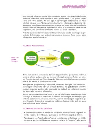 MULTIMÍDIA APLICADA À EDUCAÇÃO
                                                                      Secretaria de Estado de Educação MG



               gem acontece ininterruptamente. Nós aprendemos alguma coisa quando caminhamos
               pela rua e observamos o que acontece ao redor, quando vemos TV, ou quando conver-
               samos com outras pessoas. Mas este tipo de aprendizagem acidental não é o nosso
               principal interesse como "designers instrucionais". Nós estamos primordialmente inte-
               ressados na aprendizagem que acontece em resposta aos nossos esforços instrucionais.
               A forma como nós planejamos e organizamos a instrução se reflete não apenas no que
               é aprendido, mas também na forma como o aluno usa o que é aprendido.
               Portanto, o processo de instrução/aprendizagem envolve a seleção, organização e apre-
               sentação da informação num ambiente apropriado, e também a forma como o aluno
               interage com aquela informação.



               7.3.2 MÍDIA, MENSAGEM E MÉTODO




Figura 7.1 -
Mídia e
Mensagem




               Mídia: é um canal de comunicação. Derivado da palavra latina que significa "entre", o
               termo se refere a qualquer coisa que carregue informação entre uma fonte e um recep-
               tor. Exemplos de mídia são filmes, televisão, diagramas, materiais impressos, computa-
               dores e até mesmo os professores/instrutores
               Mensagem: em qualquer situação instrucional, existe uma mensagem a ser comunicada..
               A mensagem normalmente cobre um conteúdo temático, mas pode também ser instru-
               ções para os alunos, questões sobre o conteúdo, ou feedback que avalia se as respostas
               são apropriadas ou outras informações.
               Método: são os procedimentos de instrução que são selecionados para ajudar os alunos
               a alcançar os objetivos ou internalizar o conteúdo ou mensagem. Por exemplo: apre-
               sentação, demonstração, discussão, exercícios, tutorial, aprendizagem cooperativa, jo-
               gos, simulação, descoberta e resolução de problemas. Qualquer mídia pode ser usada
               para implementar estes métodos
                                                                                                            Cadernos de Informática




               7.3.3 PRINCÍPIOS QUE AUXILIAM A APRENDIZAGEM

               •   A aprendizagem aumenta à medida que a qualidade do envolvimento cognitivo au-
                   menta, e declina à medida que a qualidade do envolvimento cognitivo diminui.
               •   Aprendizagem com "significado real" para o aprendiz pode ser facilitada por ativida-
                   des generativas, i.e. atividades que promovem a criação de "produtos" pelos alunos.


                                                                                                            63
 