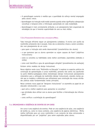 MULTIMÍDIA APLICADA À EDUCAÇÃO
                          Secretaria de Estado de Educação MG



                                          •   A aprendizagem aumenta à medida que a quantidade do esforço mental empregado
                                              pelos alunos cresce.
                                          •   Aprendizagem via instrução multi-modal aumenta quando existe significativa sobreposição
                                              conceitual e temporal entre a informação apresentada em cada modalidade.
                                          •   Aprendizagem é mais corretamente atribuída a um planejamento bem orquestrado de
                                              estratégias do que à inerente superioridade de uma ou mais mídias.



                                          7.3.4. PLANEJAMENTO SISTEMÁTICO PARA A UTILIZAÇÃO DA MÍDIA.

                                          Toda instrução eficiente requer um planejamento cuidadoso. O ensino com auxílio da
                                          multimídia certamente não é exceção. Estes são os elementos chaves a serem considera-
                                          dos num planejamento de um curso:
                                          •   para quem a instrução está sendo desenvolvida? (características dos alunos)
                                          •   o que queremos que os alunos aprendam ou sejam capazes de fazer? (objetivos
                                              instrucionais)
                                          •   como os conceitos ou habilidades serão melhor assimilados /aprendidos (métodos e
                                              mídia)
                                          •   como você identifica o grau de aprendizagem atingido? (procedimentos de avaliação)
                                          Existem vários modelos de design instrucional.
                                          Nosso objetivo neste curso "Multimídia na Educação" é explorar os aspectos práticos da
                                          construção de apresentações e cursos multimídia, portanto não vamos nos aprofundar
                                          na parte didático-pedagógica desta metodologia (design instrucional) planejamento
                                          sistemático para a utilização da multimídia (design instrucional), estando cientes po-
                                          rém que os modelos e referências que utilizaremos para construção das nossas ativida-
                                          des práticas estão fundamentadas nestes princípios.
                                          Nesse contexto nosso papel de "designers instrucionais" se assemelha ao papel de um
                                          educador estruturando a sua aula:
                                          •   qual seria a melhor seqüência para apresentar os conceitos?
                                          •   que atividades devo utilizar com os alunos para facilitar a internalização das informa-
                                              ções?
                                          •   como verificar a assimilação da aprendizagem?



                          7.4. ORGANIZANDO A SEQÜÊNCIA DE EVENTOS DE UM CURSO
Cadernos de Informática




                                          Um curso é uma seqüência de eventos. Pode ser uma seqüência de aulas, uma seqüência
                                          de tarefas ou, como no nosso contexto, uma seqüência de páginas eletrônicas. Minha
                                          melhor definição para um curso multimídia: é um conjunto de telas estruturadas e
                                          disponibilizadas por um "projetista" para serem exploradas pelos alunos.




64
 