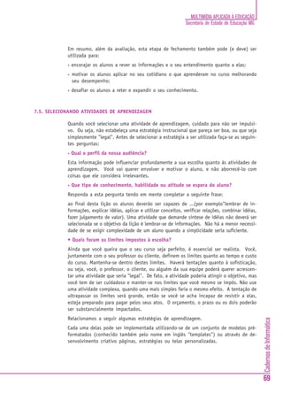 MULTIMÍDIA APLICADA À EDUCAÇÃO
                                                                      Secretaria de Estado de Educação MG



            Em resumo, além da avaliação, esta etapa de fechamento também pode (e deve) ser
            utilizada para:
            •   encorajar os alunos a rever as informações e o seu entendimento quanto a elas;
            •   motivar os alunos aplicar no seu cotidiano o que aprenderam no curso melhorando
                seu desempenho;
            •   desafiar os alunos a reter e expandir o seu conhecimento.



7.5. SELECIONANDO ATIVIDADES DE APRENDIZAGEM

            Quando você selecionar uma atividade de aprendizagem, cuidado para não ser impulsi-
            vo. Ou seja, não estabeleça uma estratégia instrucional que pareça ser boa, ou que seja
            simplesmente "legal". Antes de selecionar a estratégia a ser utilizada faça-se as seguin-
            tes perguntas:
            •   Qual o perfil da nossa audiência?
            Esta informação pode influenciar profundamente a sua escolha quanto às atividades de
            aprendizagem. Você vai querer envolver e motivar o aluno, e não aborrecê-lo com
            coisas que ele considera irrelevantes.
            •   Que tipo de conhecimento, habilidade ou atitude se espera do aluno?
            Responda a esta pergunta tendo em mente completar a seguinte frase:
            ao final desta lição os alunos deverão ser capazes de ...(por exemplo"lembrar de in-
            formações, explicar idéias, aplicar e utilizar conceitos, verificar relações, combinar idéias,
            fazer julgamento de valor). Uma atividade que demande síntese de idéias não deverá ser
            selecionada se o objetivo da lição é lembrar-se de informações. Não há a menor necessi-
            dade de se exigir complexidade de um aluno quando a simplicidade seria suficiente.
            • Quais foram os limites impostos à escolha?
            Ainda que você queira que o seu curso seja perfeito, é essencial ser realista. Você,
            juntamente com o seu professor ou cliente, definem os limites quanto ao tempo e custo
            do curso. Mantenha-se dentro destes limites. Haverá tentações quanto à sofisticação,
            ou seja, você, o professor, o cliente, ou alguém da sua equipe poderá querer acrescen-
            tar uma atividade que seria "legal". De fato, a atividade poderia atingir o objetivo, mas
            você tem de ser cuidadoso e manter-se nos limites que você mesmo se impôs. Não use
            uma atividade complexa, quando uma mais simples faria o mesmo efeito. A tentação de
            ultrapassar os limites será grande, então se você se acha incapaz de resistir a elas,
            esteja preparado para pagar pelos seus atos. O orçamento, o prazo ou os dois poderão
            ser substancialmente impactados.
            Relacionamos a seguir algumas estratégias de aprendizagem.
                                                                                                             Cadernos de Informática




            Cada uma delas pode ser implementada utilizando-se de um conjunto de modelos pré-
            formatados (conhecido também pelo nome em inglês "templates") ou através de de-
            senvolvimento criativo páginas, estratégias ou telas personalizadas.




                                                                                                             69
 