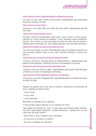 MULTIMÍDIA APLICADA À EDUCAÇÃO
                                                        Secretaria de Estado de Educação MG



http://www.bb.com.br/appbb/portal/bb/unv/RequisitoCurso.jsp
Link para um curso sobre "Direito do Consumidor" disponibilizado pela Universidade
Corporativa do Banco do Brasil
http://educar.sc.usp.br/otica/
Link para um curso sobre "Ótica para alunos de ensino médio", disponbilizado pela USP
São Carlos.
http://www.euempreendedor.com.br
Link para o Portal Eu Empreendedor. Clique sobre o ícone "Cursos" no menu superior,
selecione nos "Cursos Gratuitos em Destaque" o item "Preparando Futuros Empresários-
Serviços". Por se tratar um curso longo (para ser feitos em vários dias pois envolve a
coleta de várias informações), dê uma "surfada" geral pelo curso para poder classificá-lo.
http://universidade.caixa.gov.br/ucc/publico/cursos
Link para uma relação de cursos disponibilizados pela Universidade Corporativa da
caixa Econômica Federal. Clique no curso sobre "Gramática Eletrônica" e baixe curso
para ser
http://www.ead.unicamp.br/minicurso/video/index.html
                                                   l
Link para o mini-curso "Conceitos Básicos de Videoconferência", disponibilizados pela
equipe de EAD (Educação a Distância) do Centro de Computação da Unicamp.
http://www.ead.unicamp.br/minicurso/bw/index.html
Link para o mini-curso "Busca na Web", disponibilizados pela equipe de EAD (Educação
a Distância) do Centro de Computação da Unicamp..
http://www.bb.com.br/appbb/portal/bb/unv/cursoWeb.jsp
Link para um curso sobre "Navegação Web" disponibilizado pela Universidade Corporativa
do Banco do Brasil


Expanda sua pesquisa para outros sites na Internet, utilizando-se de ferramentas de
busca. Sugestão de palavras-chave:
•   cursos virtuais
•   cursos online
•   cursos multimídia
Resumindo os resultados de sua pesquisa:
• Você percebeu alguma diferença na sua coletânea de cursos?
Todos podem ser chamados de "curso" ou teria alguns que estariam melhor classifica-
                                                                                              Cadernos de Informática




dos como "apresentações multimídia", "cartilhas eletrônicas", "apostila web" ou outro
nome você que queira atribuir?
•   Quais foram os seus 2 melhores cursos analisados?
•   Por que você os considera os melhores?
•   Que tipo e estratégias eles utilizaram?


                                                                                              75
 