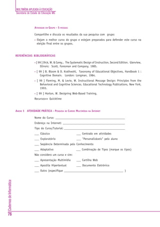 MULTIMÍDIA APLICADA À EDUCAÇÃO
                          Secretaria de Estado de Educação MG



                                          ATIVIDADE EM GRUPO - 5 PESSOAS

                                          Compartilhe e discuta os resultados da sua pesquisa com grupo:
                                          •   Elejam o melhor curso do grupo e estejam preparados para defender este curso na
                                              eleição final entre os grupos.



                          REFERÊNCIAS BIBLIOGRÁFICAS

                                          •   [ 99 ] Dick, W. & Carey,. The Systematic Design of Instruction, Second Edition. Glenview,
                                                 Illinois: Scott, Foresman and Company, 1985.
                                          •   [ 99 ] B. Bloom & D. Krathwohl, Taxonomy of Educational Objectives, Handbook 1 :
                                                 Cognitive Domain. London: Longman, 1984.
                                          •   [ 99 ] Fleming, M. & Levie, W. Instructional Message Design: Principles from the
                                                Behavioral and Cognitive Sciences. Educational Technology Publications, New York,
                                                1993.
                                          •   [ 99 ] Horton, W. Designing Web-Based Training,
                                          Recursos=> Quicktime



                          ANEXO 1 ATIVIDADE PRÁTICA - PESQUISA        DE   CURSOS MULTIMÍDIA   NA INTERNET


                                          Nome do Curso: _______________________________________________
                                          Endereço na Internet: __________________________________________
                                          Tipo do Curso/Tutorial: _________________________________________
                                          ___ Clássico                            ___ Centrado em atividades
                                          ___ Exploratório                        ___ "Personalizáveis" pelo aluno
                                          ___ Seqüência Determinada pelo Conhecimento
                                          ___ Adaptativo                          ___ Combinação de Tipos (marque os tipos)
                                          Não considero um curso e sim:
                                          ___ Apresentação Multimídia             ___ Cartilha Web
                                          ___ Apostila Hipertextual               ___ Documento Eletrônico
                                          ___ Outro (especifique ________________________________________ )
Cadernos de Informática




76
 