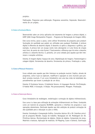 MULTIMÍDIA APLICADA À EDUCAÇÃO
                                                                       Secretaria de Estado de Educação MG



                 projetos.

                 Publicações. Programas para editoração. Programas acessórios. Impressão. Desenvolvi-
                 mento de um projeto.



2. CURSO DE ILUSTRAÇÃO DIGITAL

                 Desenvolvido sobre um único aplicativo de tratamento de imagens e pintura digital, o
                 GIMP (GNU Image Manipulation Program – Programa de Manipulação de Imagens GNU).

                 Este curso ensina, passo a passo, como utilizar ferramentas do programa para produzir
                 ilustrações de qualidade que podem ser utilizadas para qualquer finalidade. A pintura
                 digital é diferente do desenho digital. O desenho se aplica a diagramas e gráficos, por
                 exemplo. A pintura tem um escopo muito mais abrangente e é uma forma de criação
                 mais livre, do ponto de vista formal. É basicamente a diferença que há entre o desenho
                 artístico e o desenho técnico. É, portanto, um curso voltado para aqueles que têm inte-
                 resses e vocações artísticas.

                 Ementa: A imagem digital. Espaços de cores. Digitalização de imagens. Fotomontagem e
                 colagem digital. Ferramentas de desenho. Ferramentas de pintura. Finalização e saída.



3. CURSO DE PRODUÇÃO FONOGRÁFICA

                 Curso voltado para aqueles que têm interesse na produção musical. Explica, através de
                 programas, como é que se capturam, modificam e agrupam os sons musicais para pro-
                 duzir arranjos musicais. É um curso introdutório com uma boa visão da totalidade dos
                 procedimentos que levam à produção de um disco.

                 Ementa: O Fenômeno Sonoro. O Ambiente Sonoro. A Linguagem Musical. Pré-Produção.
                 O Padrão MIDI. A Gravação. A Edição. Pós-processamento. Mixagem. Finalização.



4. CURSO DE COMPUTAÇÃO GRÁFICA

                 Curso introdutório de modelagem, renderização e animação de objetos tridimensionais.

                 Esse curso é a base para utilização de animações tridimensionais em filmes. Conduzido
                 como um tutorial do programa BLENDER, apresenta a interface do programa e suas
                                                                                                             Cadernos de Informática




                 operações elementares. Destinado àqueles que têm ambições de produzir animações de
                 alta qualidade para a educação ou para a mídia.

                 Ementa: Introdução à Computação Gráfica. Conceitos básicos 2D e 3D. Interface princi-
                 pal do programa Blender. Espaço de trabalho. Navegação em 3D. Modelagem em 3D.
                 Primitivas básicas. Movimentação de objetos. Edição de objetos. Composição de cenas.
                 Materiais e texturas. Aplicação de materiais. UV Mapping. Luzes e Câmeras. Iluminação


                                                                                                                     9
 