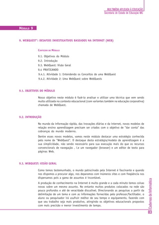 MULTIMÍDIA APLICADA À EDUCAÇÃO
                                                                  Secretaria de Estado de Educação MG



MÓDULO 9


9. WEBQUEST": DESAFIOS INVESTIGATIVOS BASEADOS NA INTERNET (WEB)


             CONTEÚDO DO MÓDULO

             9.1. Objetivos do Módulo
             9.2. Introdução
             9.3. WebQuest: Visão Geral
             9.4 PRATICANDO
             9.4.1. Atividade 1: Entendendo os Conceitos de uma WebQuest
             9.4.2. Atividade 2: Uma WebQuest sobre WebQuests



9.1. OBJETIVOS DO MÓDULO

             Nosso objetivo neste módulo é fazê-lo analisar e utilizar uma técnica que vem sendo
             muito utilizada no contexto educacional (com variantes também na educação corporativa)
             chamada de WebQuest.



9.2. INTRODUÇÃO

             No mundo da informação rápida, das inovações diárias e da internet, novos modelos de
             relação ensino aprendizagem precisam ser criados com o objetivo de "dar conta" das
             cobranças do mundo moderno.
             Dentre esses novos modelos, vamos neste módulo destacar uma estratégia conhecida
             pelo nome de "WebQuest". O destaque desta estratégia/modelo de aprendizagem é a
             sua simplicidade, não sendo necessário para sua execução mais do que os recursos
             convencionais de navegação , i.e um navegador (browser) e um editor de texto para
             páginas Web.



9.3. WEBQUEST: VISÃO GERAL

             Como temos testemunhado, o mundo patrocinado pela Internet é fascinante e quando
             nos dispomos a procurar algo, nos deparamos com inúmeros sites e com freqüência nos
             dispersamos pois a gama de assuntos é incontável.
                                                                                                        Cadernos de Informática




             A produção de conhecimento na Internet é muito grande e a cada minuto temos coisas
             novas sobre um mesmo assunto. No entanto muitos produtos colocados na rede são
             pouco profundos e até de veracidade discutível. Direcionando as pesquisas a partir da
             delimitação de um tema e com as informações fornecidas pelo professor/facilitador, o
             aluno ou pesquisador irá usufruir melhor de seu tempo e equipamento, fazendo com
             que seu trabalho seja mais produtivo, atingindo os objetivos educacionais propostos
             com mais precisão e menor investimento de tempo.

                                                                                                        83
 