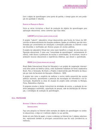 MULTIMÍDIA APLICADA À EDUCAÇÃO
                                                                  Secretaria de Estado de Educação MG



            Com o objeto de aprendizagem como ponto de partida, o tempo gasto em uma produ-
            ção de qualidade é reduzido.


            EXEMPLOS DE PRODUÇÃO DE OBJETOS

            Entre as várias iniciativas o Brasil de produção de objetos de aprendizagem para
            apliacação educacional, vamos comentar aqui duas delas.


                   LABVIRT (HTTP://WWW.LABVIRT.FUTURO.USP.BR)

            O projeto "Labvirt", laboratório virtual desenvolvido pela Escola do Futuro da USP,
            consiste no desenvolvimento de situações-problema, ligadas ao cotidiano, que são trans-
            formadas por universitários em simulações e animações publicadas na Internet e estas
            são discutidas e reutilizadas por diversos grupos em escolas públicas.
            O projeto do Laboratório Virtual tem como maior benefício a criação de uma nova con-
            figuração educacional. É como uma "comunidade de aprendizagem", extremamente di-
            nâmica, onde alunos e professores de escolas e universidades, se encontram, trocam e
            produzem recursos educacionais e experiências didáticas, que elevam o aprendizado.


                   RIVED (HTTP://RIVED.PROINFO.MEC.GOV.BR/)

            Rived (Rede Internacional Virtual de Educação) é um projeto de cooperação internaci-
            onal entre países da América Latina, onde atualmente trabalham de forma colaborativa
            Brasil, Peru e Venezuela. No Brasil, o Projeto é desenvolvido pelo Ministério da Educa-
            ção por meio da Secretaria de Educação a Distância - SEED.
            O projeto tem como o propósito de melhorar o ensino médio presencial das escolas
            públicas nacionais, aproveitando o potencial das tecnologias de Informática e da Co-
            municação. Atualmente as áreas de atuação do projeto estão centradas na Biologia,
            Física, Matemática e Química.
            O programa envolve o design instrucional de atividades de ensino, a produção de ma-
            terial pedagógico multimídia, capacitação de pessoal, rede de distribuição de informa-
            ção, e estratégias de avaliação da aprendizagem.



10.4. PRATICANDO


            ATIVIDADE 1: OBJETOS DE APRENDIZAGEM
                   INDIVIDUALMENTE
                                                                                                        Cadernos de Informática




            Faça uma pesquisa na Internet sobre exemplos de objetos de aprendizagem no contex-
            to educacional, e eleja os 5 melhores objetos na sua opinião.
            Anote em uma folha de papel, o nome e endereço na Internet dos 5 objetos seleciona-
            dos, registrando também as principais características que fez você considerá-los os
            melhores.



                                                                                                        89
 