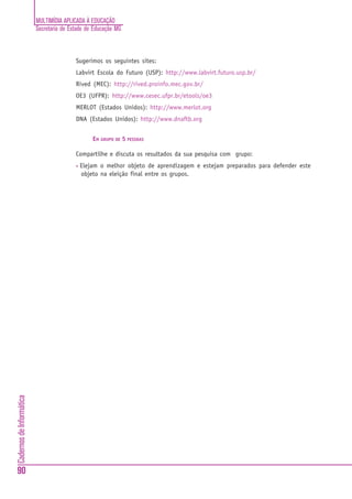 MULTIMÍDIA APLICADA À EDUCAÇÃO
                          Secretaria de Estado de Educação MG



                                          Sugerimos os seguintes sites:
                                          Labvirt Escola do Futuro (USP): http://www.labvirt.futuro.usp.br/
                                          Rived (MEC): http://rived.proinfo.mec.gov.br/
                                          OE3 (UFPR): http://www.cesec.ufpr.br/etools/oe3
                                          MERLOT (Estados Unidos): http://www.merlot.org
                                          DNA (Estados Unidos): http://www.dnaftb.org


                                                  EM GRUPO DE 5 PESSOAS

                                          Compartilhe e discuta os resultados da sua pesquisa com grupo:
                                          •   Elejam o melhor objeto de aprendizagem e estejam preparados para defender este
                                              objeto na eleição final entre os grupos.
Cadernos de Informática




90
 