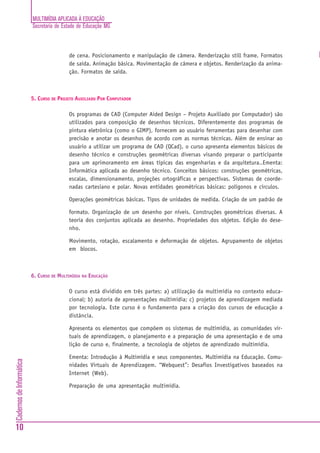 MULTIMÍDIA APLICADA À EDUCAÇÃO
                          Secretaria de Estado de Educação MG



                                          de cena. Posicionamento e manipulação de câmera. Renderização still frame. Formatos
                                          de saída. Animação básica. Movimentação de câmera e objetos. Renderização da anima-
                                          ção. Formatos de saída.



                          5. CURSO DE PROJETO AUXILIADO POR COMPUTADOR

                                          Os programas de CAD (Computer Aided Design – Projeto Auxiliado por Computador) são
                                          utilizados para composição de desenhos técnicos. Diferentemente dos programas de
                                          pintura eletrônica (como o GIMP), fornecem ao usuário ferramentas para desenhar com
                                          precisão e anotar os desenhos de acordo com as normas técnicas. Além de ensinar ao
                                          usuário a utilizar um programa de CAD (QCad), o curso apresenta elementos básicos de
                                          desenho técnico e construções geométricas diversas visando preparar o participante
                                          para um aprimoramento em áreas típicas das engenharias e da arquitetura..Ementa:
                                          Informática aplicada ao desenho técnico. Conceitos básicos: construções geométricas,
                                          escalas, dimensionamento, projeções ortográficas e perspectivas. Sistemas de coorde-
                                          nadas cartesiano e polar. Novas entidades geométricas básicas: polígonos e círculos.

                                          Operações geométricas básicas. Tipos de unidades de medida. Criação de um padrão de

                                          formato. Organização de um desenho por níveis. Construções geométricas diversas. A
                                          teoria dos conjuntos aplicada ao desenho. Propriedades dos objetos. Edição do dese-
                                          nho.

                                          Movimento, rotação, escalamento e deformação de objetos. Agrupamento de objetos
                                          em blocos.



                          6. CURSO DE MULTIMÍDIA NA EDUCAÇÃO

                                          O curso está dividido em três partes: a) utilização da multimídia no contexto educa-
                                          cional; b) autoria de apresentações multimídia; c) projetos de aprendizagem mediada
                                          por tecnologia. Este curso é o fundamento para a criação dos cursos de educação a
                                          distância.

                                          Apresenta os elementos que compõem os sistemas de multimídia, as comunidades vir-
                                          tuais de aprendizagem, o planejamento e a preparação de uma apresentação e de uma
                                          lição de curso e, finalmente, a tecnologia de objetos de aprendizado multimídia.

                                          Ementa: Introdução à Multimídia e seus componentes. Multimídia na Educação. Comu-
Cadernos de Informática




                                          nidades Virtuais de Aprendizagem. “Webquest”: Desafios Investigativos baseados na
                                          Internet (Web).

                                          Preparação de uma apresentação multimídia.




10
 