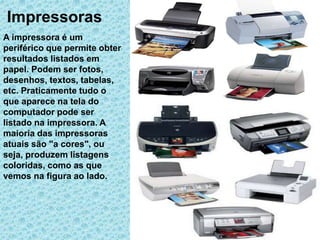 Impressoras
A impressora é um
periférico que permite obter
resultados listados em
papel. Podem ser fotos,
desenhos, textos, tabelas,
etc. Praticamente tudo o
que aparece na tela do
computador pode ser
listado na impressora. A
maioria das impressoras
atuais são "a cores", ou
seja, produzem listagens
coloridas, como as que
vemos na figura ao lado.
 