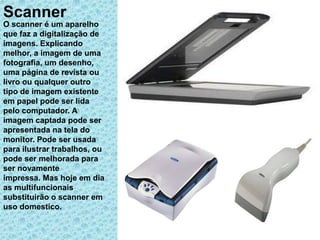 Scanner
O scanner é um aparelho
que faz a digitalização de
imagens. Explicando
melhor, a imagem de uma
fotografia, um desenho,
uma página de revista ou
livro ou qualquer outro
tipo de imagem existente
em papel pode ser lida
pelo computador. A
imagem captada pode ser
apresentada na tela do
monitor. Pode ser usada
para ilustrar trabalhos, ou
pode ser melhorada para
ser novamente
impressa. Mas hoje em dia
as multifuncionais
substituirão o scanner em
uso domestico.
 