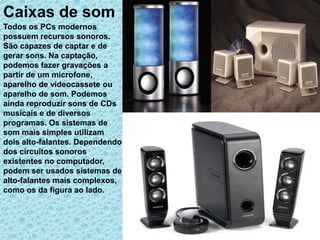 Caixas de som
Todos os PCs modernos
possuem recursos sonoros.
São capazes de captar e de
gerar sons. Na captação,
podemos fazer gravações a
partir de um microfone,
aparelho de videocassete ou
aparelho de som. Podemos
ainda reproduzir sons de CDs
musicais e de diversos
programas. Os sistemas de
som mais simples utilizam
dois alto-falantes. Dependendo
dos circuitos sonoros
existentes no computador,
podem ser usados sistemas de
alto-falantes mais complexos,
como os da figura ao lado.
 