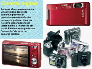 Câmeras digitais
As fotos são armazenadas em
uma memória dentro da
câmera, e podem ser
posteriormente transferidas
para o computador. Uma vez
no computador podem ser
vistas na tela e impressas em
papel. Existem lojas que fazem
"revelação" de fotos de
câmeras digitais.
 