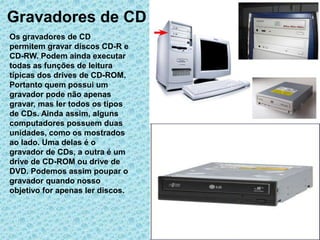 Gravadores de CD
Os gravadores de CD
permitem gravar discos CD-R e
CD-RW. Podem ainda executar
todas as funções de leitura
típicas dos drives de CD-ROM.
Portanto quem possui um
gravador pode não apenas
gravar, mas ler todos os tipos
de CDs. Ainda assim, alguns
computadores possuem duas
unidades, como os mostrados
ao lado. Uma delas é o
gravador de CDs, a outra é um
drive de CD-ROM ou drive de
DVD. Podemos assim poupar o
gravador quando nosso
objetivo for apenas ler discos.
 