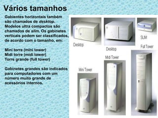 Vários tamanhos
Gabientes horizontais também
são chamados de desktop.
Modelos ultra compactos são
chamados de slim. Os gabinetes
verticais podem ser classificados,
de acordo com o tamanho, em:

Mini torre (mini tower)
Midi torre (midi tower)
Torre grande (full tower)

Gabinetes grandes são indicados
para computadores com um
número muito grande de
acessórios internos.
 