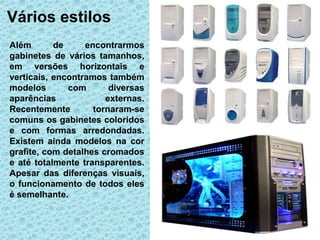 Vários estilos
Além       de     encontrarmos
gabinetes de vários tamanhos,
em versões horizontais e
verticais, encontramos também
modelos       com       diversas
aparências             externas.
Recentemente        tornaram-se
comuns os gabinetes coloridos
e com formas arredondadas.
Existem ainda modelos na cor
grafite, com detalhes cromados
e até totalmente transparentes.
Apesar das diferenças visuais,
o funcionamento de todos eles
é semelhante.
 
