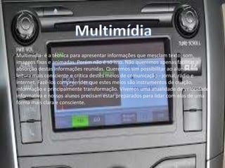 Multimidia- é a técnica para apresentar informações que mesclam texto, som,
imagens fixas e animadas. Porém não é só isso. Não queremos apenas facilitar a
absorção destas informações reunidas. Queremos sim possibilitar ao aluno uma
leitura mais consciente e crítica destes meios de comunicação - jornal, rádio e
internet. Fazê-los compreender que estes meios são instrumentos de criação,
informação e principalmente transformação. Vivemos uma atualidade de velocidade
informativa e nossos alunos precisam estar preparados para lidar com elas de uma
forma mais clara e consciente.
 