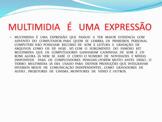MULTIMIDIA É UMA EXPRESSÃO
 MULTIMIDIA É UMA EXPRESSÃO QUE PASSOU A TER MAIOR EVIDENCIA COM
ADVENTO DO COMPUTADOR. PARA QUEM SE LEMBRA, OS PRIMEIROS PERSONAL
COMPUTERS NÃO POSSUIAM RECURSO DE SOM E LEITURA E GRAVAÇÃO DE
ARQUIVOS COMO OS DE HOJE . SÓ COM O SURGIMENTO DO FAMOSO KIT
MULTIMIDIA QUE OS COMPUTADORES GANHARAM CAIXINHAS DE SOM E CD
ROM( AGORA JÁ NEM SE SABE O CERTO O NUMERO DE NOVIDADES E MÍDIAS
DISPONÍVEIS PARA OS COMPUTADORES PESSOAIS ).PORÉM MUITO ANTES DISSO , O
TERMO MULTIMIDIA JÁ ERA USADO PARA DEFINIR PRODUÇÕES QUE INTEGRAVAM
DIVERSOS MEIOS DE COMUNICAÇÃO INDEPENDENTES , COMO GRAVADORES DE
AUDIO , PROJETORES DE CINEMA , MONITORES DE VIDEO E OUTROS.
 