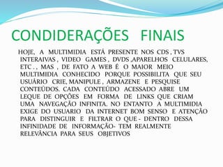 CONDIDERAÇÕES FINAIS
HOJE, A MULTIMIDIA ESTÁ PRESENTE NOS CDS , TVS
INTERAIVAS , VIDEO GAMES , DVDS ,APARELHOS CELULARES,
ETC . , MAS , DE FATO A WEB É O MAIOR MEIO
MULTIMIDIA CONHECIDO PORQUE POSSIBILITA QUE SEU
USUÁRIO CRIE, MANIPULE , ARMAZENE E PESQUISE
CONTEÚDOS. CADA CONTEÚDO ACESSADO ABRE UM
LEQUE DE OPÇÕES EM FORMA DE LINKS QUE CRIAM
UMA NAVEGAÇÃO INFINITA. NO ENTANTO A MULTIMIDIA
EXIGE DO USUARIO DA INTERNET BOM SENSO E ATENÇÃO
PARA DISTINGUIR E FILTRAR O QUE - DENTRO DESSA
INFINIDADE DE INFORMAÇÃO- TEM REALMENTE
RELEVÂNCIA PARA SEUS OBJETIVOS
 