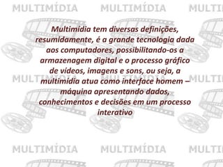 Multimídia tem diversas definições,
resumidamente, é a grande tecnologia dada
aos computadores, possibilitando-os a
armazenagem digital e o processo gráfico
de vídeos, imagens e sons, ou seja, a
multimídia atua como interface homem –
máquina apresentando dados,
conhecimentos e decisões em um processo
interativo
 
