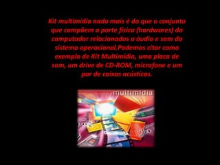 Kit multimídia nada mais é do que o conjunto
que compõem a parte física (hardwares) do
computador relacionados a áudio e som do
sistema operacional.Podemos citar como
exemplo de Kit Multimídia, uma placa de
som, um drive de CD-ROM, microfone e um
par de caixas acústicas.
 