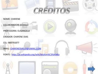 NOME: CHAYENE
COLABORADOR: GOOGLE
PROFESSORA: ELISANGELA
CRIADOR: CHAYENE DIAS
CEL: 988791877
IMAIL: CHAYENEDIAS10@GMAIL.COM
FONTE : http://pt.wikipedia.org/wiki/Multim%C3%A9dia
 