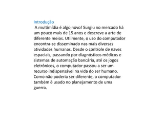 Introdução
A multimídia é algo novo! Surgiu no mercado há
um pouco mais de 15 anos e descreve a arte de
diferente meios. Utilmente, o uso do computador
encontra-se disseminado nas mais diversas
atividades humanas. Desde o controle de naves
espaciais, passando por diagnósticos médicos e
sistemas de automação bancária, até os jogos
eletrônicos, o computador passou a ser um
recurso indispensável na vida do ser humano.
Como não poderia ser diferente, o computador
também é usado no planejamento de uma
guerra.
 