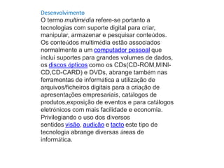 Desenvolvimento
O termo multimédia refere-se portanto a
tecnologias com suporte digital para criar,
manipular, armazenar e pesquisar conteúdos.
Os conteúdos multimédia estão associados
normalmente a um computador pessoal que
inclui suportes para grandes volumes de dados,
os discos ópticos como os CDs(CD-ROM,MINI-
CD,CD-CARD) e DVDs, abrange também nas
ferramentas de informática a utilização de
arquivos/ficheiros digitais para a criação de
apresentações empresariais, catálogos de
produtos,exposição de eventos e para catálogos
eletrónicos com mais facilidade e economia.
Privilegiando o uso dos diversos
sentidos visão, audição e tacto este tipo de
tecnologia abrange diversas áreas de
informática.
 