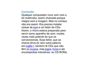 Conclusão
Qualquer computador novo vem com o
kit multimídia, assim chamado porque
integra som e imagem. Mas no começo
não era assim. Era preciso instalar
caixas de som e um leitor de CDs.
Assim, o micro estava preparado para
servir como aparelho de som, muitas
vezes mais potente do que os
convencionais. Esse leitor, que se
chama drive (lá vem outra palavra
em inglês ), também lê CDs que não
têm só música, mas jogos, livros e até
enciclopédias interativas: os CD-ROMs.
 