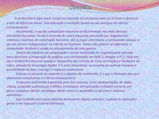 A multimídia é algo novo! Surgiu no mercado há um pouco mais de 15 anos e descreve 
a arte de diferente meios. Sua aplicação e evolução devem-se aos avanços da ciência 
computacional. 
Atualmente, o uso do computador encontra-se disseminado nas mais diversas 
atividades humanas. Desde o controle de naves espaciais, passando por diagnósticos 
médicos e sistemas de automação bancária, até os jogos eletrônicos, o computador passou a 
ser um recurso indispensável na vida do ser humano. Como não poderia ser diferente, o 
computador também é usado no planejamento de uma guerra. 
Dentro da indústria da computação o termo multimídia foi originalmente aplicado 
para descrever a integração de gráficos com movimentos em MAC’s, Amigas e PC’s. Hoje em 
dia a multimídia descreve qualquer dispositivo de controle de sons, animações e hardware de 
vídeo, através da tecnologia digital. E o mais importante, acrescenta ao controle humano a 
possibilidade de fazer interagir o material audiovisual. 
Colocar as pessoas no controle é o objetivo da multimídia. É o que a distingue dos seus 
elementos constituintes e a torna revolucionária. 
O assunto multimídia é genérico para fins comuns, como apresentações de slides, 
vídeos, projeções audiovisuais e filmes; entretanto, em aplicações militares torna-se um 
pouco complexo devido estratégias deste ramo e a dependência de outros sistemas 
aplicativos. 
Este trabalho tem como objetivo demonstrar alguns conceitos, explicar as aplicações 
gerais e em especial à Guerra Eletrônica. 
 