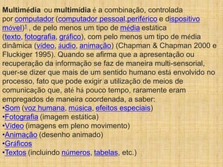 Multimédia ou multimídia é a combinação, controlada
por computador (computador pessoal,periférico e dispositivo
móvel)1 , de pelo menos um tipo de média estática
(texto, fotografia, gráfico), com pelo menos um tipo de média
dinâmica (vídeo, áudio, animação) (Chapman & Chapman 2000 e
Fluckiger 1995). Quando se afirma que a apresentação ou
recuperação da informação se faz de maneira multi-sensorial,
quer-se dizer que mais de um sentido humano está envolvido no
processo, fato que pode exigir a utilização de meios de
comunicação que, até há pouco tempo, raramente eram
empregados de maneira coordenada, a saber:
•Som (voz humana, música, efeitos especiais)
•Fotografia (imagem estática)
•Vídeo (imagens em pleno movimento)
•Animação (desenho animado)
•Gráficos
•Textos (incluindo números, tabelas, etc.)
 